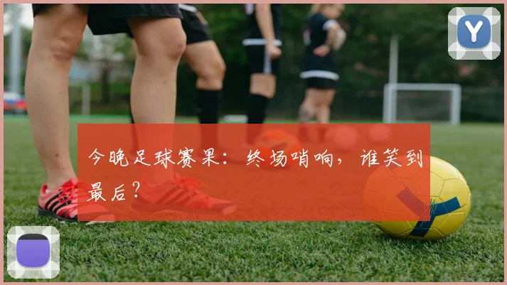 今晚足球赛果：终场哨响，谁笑到最后？
