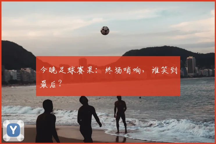 今晚足球赛果：终场哨响，谁笑到最后？