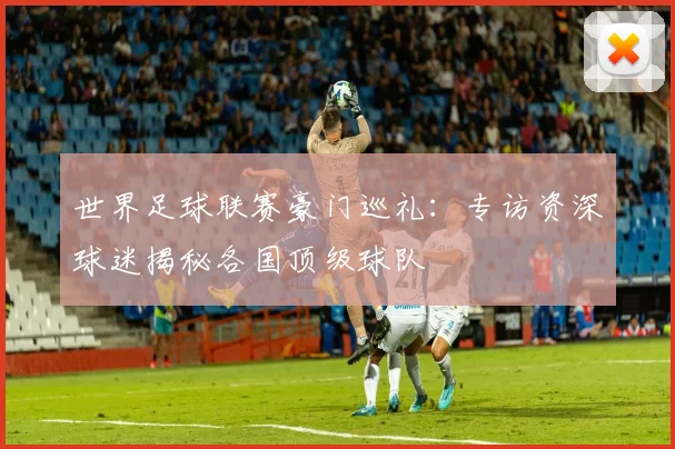 世界足球联赛豪门巡礼：专访资深球迷揭秘各国顶级球队