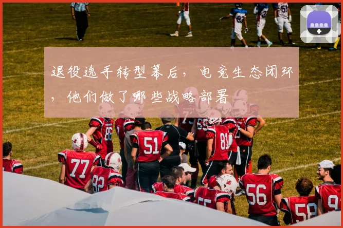 退役选手转型幕后，电竞生态闭环，他们做了哪些战略部署