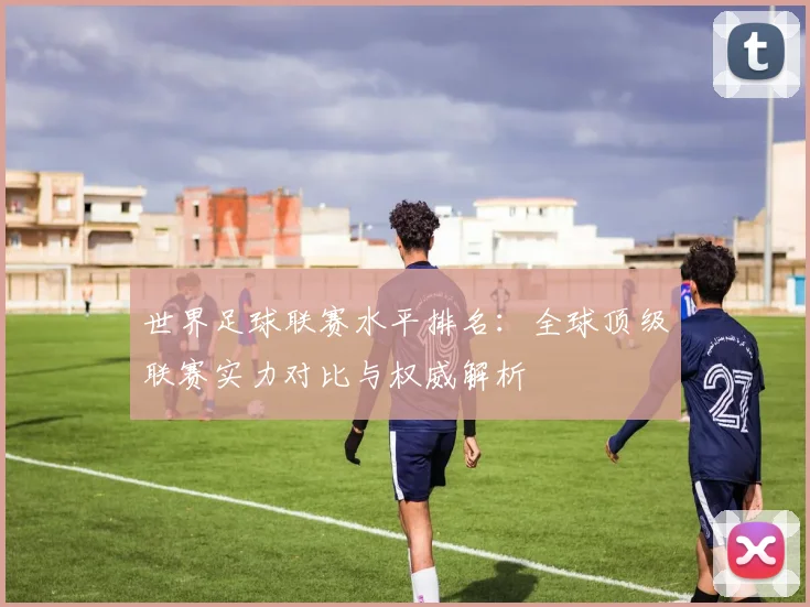 世界足球联赛水平排名:全球顶级联赛实力对比与权威解析