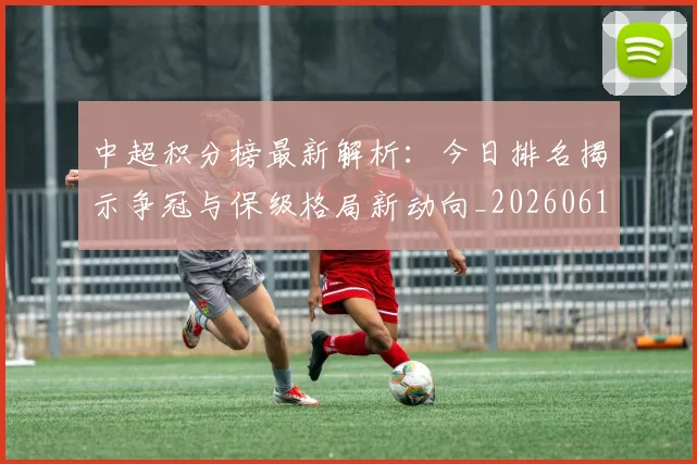 中超积分榜最新解析:今日排名揭示争冠与保级格局新动向_20260610190450